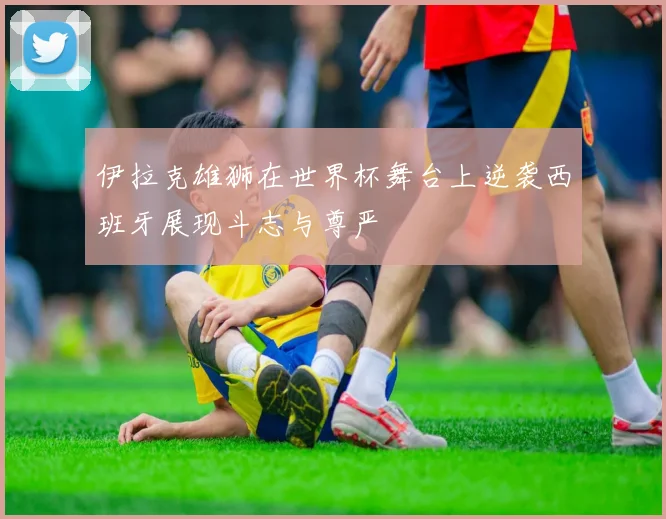 伊拉克雄狮在世界杯舞台上逆袭西班牙展现斗志与尊严