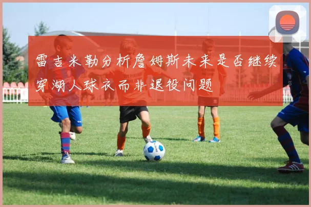 雷吉米勒分析詹姆斯未来是否继续穿湖人球衣而非退役问题