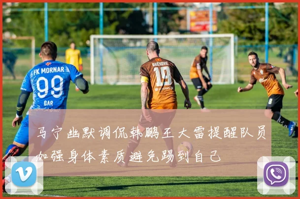 马宁幽默调侃韩鹏王大雷提醒队员加强身体素质避免踢到自己