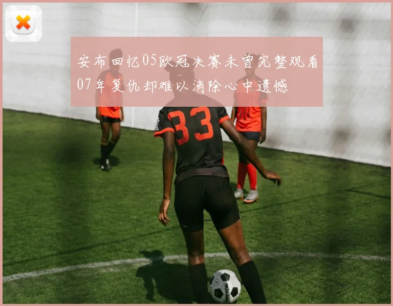 安布回忆05欧冠决赛未曾完整观看07年复仇却难以消除心中遗憾