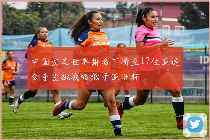 中国女足世界排名下滑至17位亚运会夺金挑战略低于亚洲杯