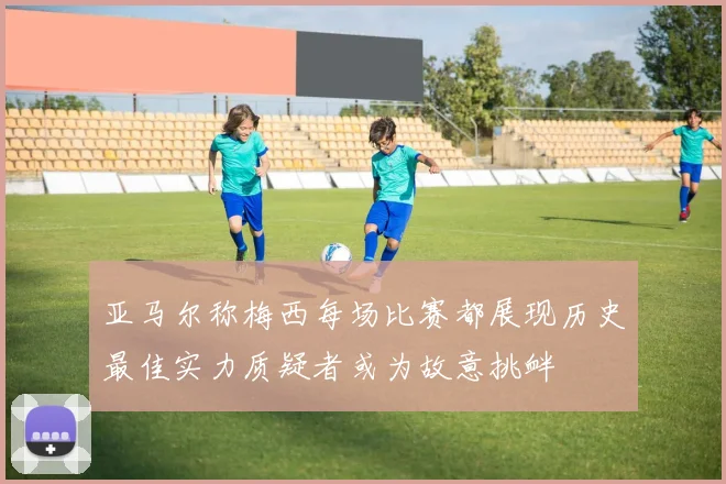 亚马尔称梅西每场比赛都展现历史最佳实力质疑者或为故意挑衅