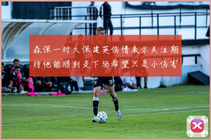 森保一对久保建英伤情表示关注期待他能顺利走下场希望只是小伤害