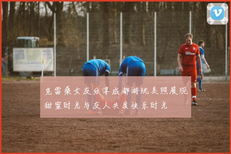 克雷桑女友分享成都游玩美照展现甜蜜时光与友人共度快乐时光