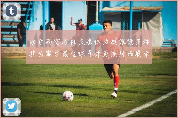 切尔西官方社交媒体力挺佩德罗称其为赛季最佳球员并更换封面展示支持