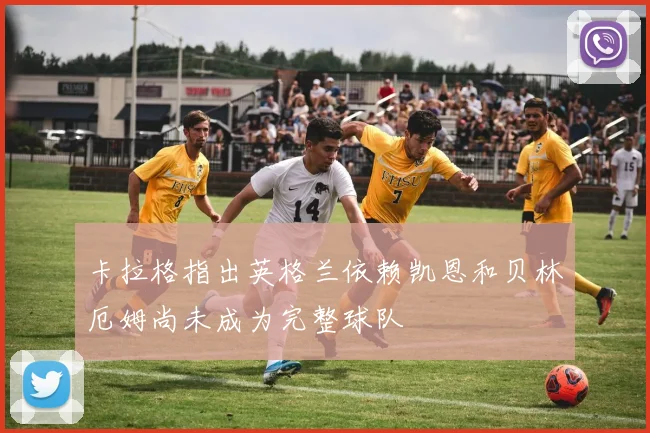 卡拉格指出英格兰依赖凯恩和贝林厄姆尚未成为完整球队