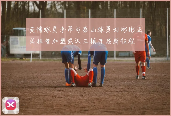 英博球员李昂与泰山球员刘彬彬正式租借加盟武汉三镇开启新征程