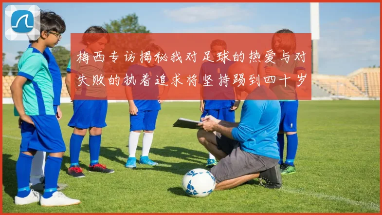 梅西专访揭秘我对足球的热爱与对失败的执着追求将坚持踢到四十岁